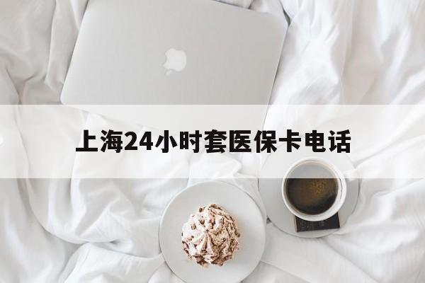 舟山最新上海24小时套医保卡电话方法分析(最方便真实的舟山上海24小时套医保卡电话是多少方法)